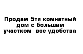 Продам 5ти комнатный дом с большим участком  все удобства